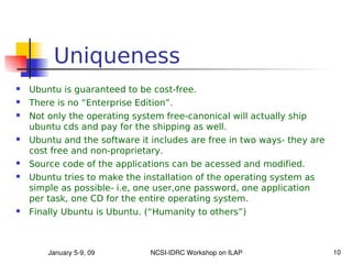 Uniqueness
   Ubuntu is guaranteed to be cost-free.
   There is no “Enterprise Edition”.
   Not only the operating system free-canonical will actually ship
    ubuntu cds and pay for the shipping as well.
   Ubuntu and the software it includes are free in two ways- they are
    cost free and non-proprietary.
   Source code of the applications can be acessed and modified.
   Ubuntu tries to make the installation of the operating system as
    simple as possible- i.e, one user,one password, one application
    per task, one CD for the entire operating system.
   Finally Ubuntu is Ubuntu. (“Humanity to others”)



        January 5­9, 09        NCSI­IDRC Workshop on ILAP                10
 