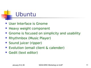 Ubuntu
   User Interface is Gnome
   Heavy weight component
   Gnome is focused on simplicity and usability
   Rhythmbox (Music Player)
   Sound juicer (ripper)
   Evolution (email client & calender)
   Gedit (text editor)


      January 5­9, 09     NCSI­IDRC Workshop on ILAP   11
 