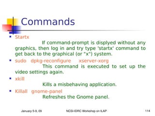 Commands
   Startx
                If command-prompt is displyed without any
    graphics, then log in and try type 'startx' command to
    get back to the graphical (or "x") system.
   sudo dpkg-reconfigure       xserver-xorg
                This command is executed to set up the
    video settings again.
   xkill
                Kills a misbehaving application.
   Killall gnome-panel
                Refreshes the Gnome panel.

      January 5­9, 09    NCSI­IDRC Workshop on ILAP      114
 