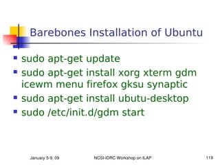 Barebones Installation of Ubuntu

   sudo apt-get update
   sudo apt-get install xorg xterm gdm
    icewm menu firefox gksu synaptic
   sudo apt-get install ubutu-desktop
   sudo /etc/init.d/gdm start



     January 5­9, 09   NCSI­IDRC Workshop on ILAP   119
 