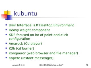 kubuntu
   User Interface is K Desktop Environment
   Heavy weight component
   KDE focused on lot of point-and-click
    configuration
   Amarock (Cd player)
   K3b (cd burner)
   Konqueror (web browser and file manager)
   Kopete (instant messenger)

      January 5­9, 09   NCSI­IDRC Workshop on ILAP   12
 