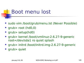 Boot menu lost
   sudo vim /boot/grub/menu.lst (Never Possible)
   grub> root (hd0,0)
   grub> setup(hd0)
   grub> kernel /boot/vmlinuz-2.6.27-9-generic
    root=/dev/sda1 ro quiet splash
   grub> initrd /boot/initrd.img-2.6.27-9-generic
   grub> quiet


      January 5­9, 09   NCSI­IDRC Workshop on ILAP   120
 