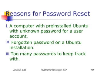 Reasons for Password Reset
i. A computer with preinstalled Ubuntu
   with unknown password for a user
   account.
 Forgotten password on a Ubuntu
   Installation.
iii.Too many passwords to keep track
   with.

   January 5­9, 09   NCSI­IDRC Workshop on ILAP   121
 