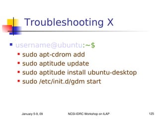 Troubleshooting X

   username@ubuntu:~$
       sudo        apt-cdrom add
       sudo        aptitude update
       sudo        aptitude install ubuntu-desktop
       sudo        /etc/init.d/gdm start




        January 5­9, 09      NCSI­IDRC Workshop on ILAP   125
 