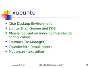 xubuntu
   Xfce Desktop Environment
   Lighter than Gnome and KDE
   Xfce is focused on more point-and-click
    configuration
   Thumar (File Manager)
   Thunder bird (email client)
   Mousepad (text editor)



      January 5­9, 09   NCSI­IDRC Workshop on ILAP   13
 