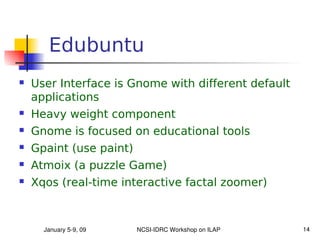 Edubuntu
   User Interface is Gnome with different default
    applications
   Heavy weight component
   Gnome is focused on educational tools
   Gpaint (use paint)
   Atmoix (a puzzle Game)
   Xqos (real-time interactive factal zoomer)



      January 5­9, 09    NCSI­IDRC Workshop on ILAP   14
 