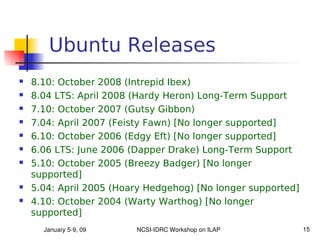 Ubuntu Releases
   8.10: October 2008 (Intrepid Ibex)
   8.04 LTS: April 2008 (Hardy Heron) Long-Term Support
   7.10: October 2007 (Gutsy Gibbon)
   7.04: April 2007 (Feisty Fawn) [No longer supported]
   6.10: October 2006 (Edgy Eft) [No longer supported]
   6.06 LTS: June 2006 (Dapper Drake) Long-Term Support
   5.10: October 2005 (Breezy Badger) [No longer
    supported]
   5.04: April 2005 (Hoary Hedgehog) [No longer supported]
   4.10: October 2004 (Warty Warthog) [No longer
    supported]
      January 5­9, 09    NCSI­IDRC Workshop on ILAP           15
 