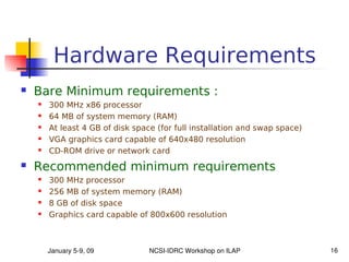 Hardware Requirements
   Bare Minimum requirements :
       300 MHz x86 processor
       64 MB of system memory (RAM)
       At least 4 GB of disk space (for full installation and swap space)
       VGA graphics card capable of 640x480 resolution
       CD-ROM drive or network card
   Recommended minimum requirements
       300 MHz processor
       256 MB of system memory (RAM)
       8 GB of disk space
       Graphics card capable of 800x600 resolution



        January 5­9, 09           NCSI­IDRC Workshop on ILAP                 16
 