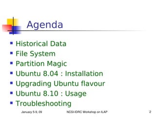 Agenda
   Historical Data
   File System
   Partition Magic
   Ubuntu 8.04 : Installation
   Upgrading Ubuntu flavour
   Ubuntu 8.10 : Usage
   Troubleshooting
     January 5­9, 09   NCSI­IDRC Workshop on ILAP   2
 