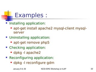 Examples :
   Installing application:
      apt-get install apache2 mysql-client mysql-

       server
   Uninstalling application:
     apt-get remove php5

   Checking application:
      dpkg -l apache2

   Reconfiguring application:
      dpkg -l reconfigure gdm


      January 5­9, 09   NCSI­IDRC Workshop on ILAP   22
 