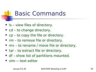 Basic Commands
   ls – view files of directory.
   cd – to change directory.
   cp – to copy the file or directory.
   rm – to remove file or directory.
   mv – to rename / move file or directory.
   tar – to extract file or directory.
   df – show list of partitions mounted.
   vim -- text editor

      January 5­9, 09    NCSI­IDRC Workshop on ILAP   23
 