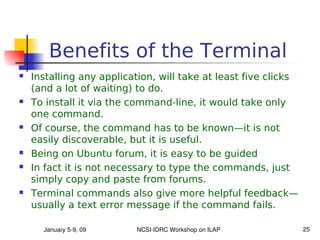 Benefits of the Terminal
   Installing any application, will take at least five clicks
    (and a lot of waiting) to do.
   To install it via the command-line, it would take only
    one command.
   Of course, the command has to be known—it is not
    easily discoverable, but it is useful.
   Being on Ubuntu forum, it is easy to be guided
   In fact it is not necessary to type the commands, just
    simply copy and paste from forums.
   Terminal commands also give more helpful feedback—
    usually a text error message if the command fails.

      January 5­9, 09     NCSI­IDRC Workshop on ILAP             25
 