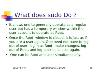What does sudo Do ?
   It allows one to generally operate as a regular
    user but has a temporary window within the
    user account to operate as Root.
   Once the Root window is closed, it is just as if
    you are a user again. One need not have to log
    out of user, log in as Root, make changes, log
    out of Root, and log back in as user again.
   One can be Root and user simultaneously.


      January 5­9, 09   NCSI­IDRC Workshop on ILAP     26
 