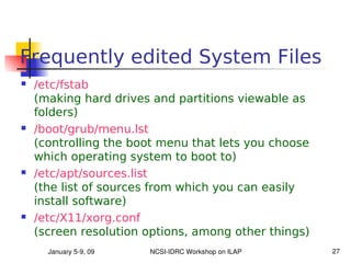 Frequently edited System Files
   /etc/fstab
    (making hard drives and partitions viewable as
    folders)
   /boot/grub/menu.lst
    (controlling the boot menu that lets you choose
    which operating system to boot to)
   /etc/apt/sources.list
    (the list of sources from which you can easily
    install software)
   /etc/X11/xorg.conf
    (screen resolution options, among other things)
      January 5­9, 09   NCSI­IDRC Workshop on ILAP    27
 