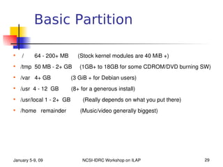 Basic Partition


     /       64 ­ 200+ MB      (Stock kernel modules are 40 MiB +)

    /tmp  50 MB ­ 2+ GB     (1GB+ to 18GB for some CDROM/DVD burning SW)

    /var   4+ GB             (3 GiB + for Debian users)

    /usr  4 ­ 12  GB        (8+ for a generous install)

    /usr/local 1 ­ 2+  GB        (Really depends on what you put there)

    /home   remainder         (Music/video generally biggest)




January 5­9, 09                NCSI­IDRC Workshop on ILAP                 29
 