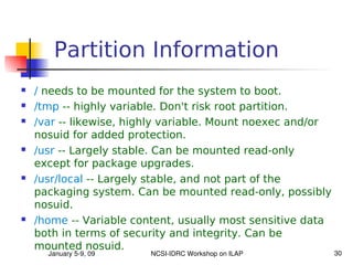 Partition Information
   / needs to be mounted for the system to boot.
   /tmp -- highly variable. Don't risk root partition.
   /var -- likewise, highly variable. Mount noexec and/or
    nosuid for added protection.
   /usr -- Largely stable. Can be mounted read-only
    except for package upgrades.
   /usr/local -- Largely stable, and not part of the
    packaging system. Can be mounted read-only, possibly
    nosuid.
   /home -- Variable content, usually most sensitive data
    both in terms of security and integrity. Can be
    mounted nosuid.
      January 5­9, 09    NCSI­IDRC Workshop on ILAP          30
 