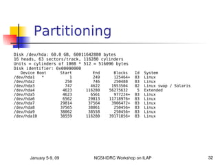 Partitioning
Disk /dev/hda: 60.0 GB, 60011642880 bytes
16 heads, 63 sectors/track, 116280 cylinders
Units = cylinders of 1008 * 512 = 516096 bytes
Disk identifier: 0x00000000
   Device Boot           Start      End     Blocks    Id   System
/dev/hda1   *                1      249     125464+   83   Linux
/dev/hda2                  250      746     250488    83   Linux
/dev/hda3                  747     4622    1953504    82   Linux swap / Solaris
/dev/hda4                 4623   116280   56275632     5   Extended
/dev/hda5                 4623     6561     977224+   83   Linux
/dev/hda6                 6562    29813   11718976+   83   Linux
/dev/hda7                29814    37564    3906472+   83   Linux
/dev/hda8                37565    38061     250456+   83   Linux
/dev/hda9                38062    38558     250456+   83   Linux
/dev/hda10               38559   116280   39171856+   83   Linux




       January 5­9, 09              NCSI­IDRC Workshop on ILAP                    32
 