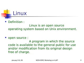 Linux
   Definition :
                  Linux is an open source
    operating system based on Unix environment.

   open source :
                  A program in which the source
    code is available to the general public for use
    and/or modification from its original design
    free of charge.

      January 5­9, 09   NCSI­IDRC Workshop on ILAP    4
 
