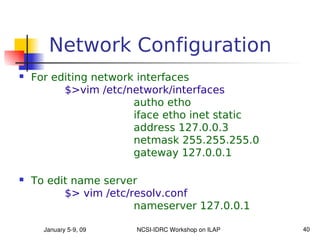 Network Configuration
   For editing network interfaces
          $>vim /etc/network/interfaces
                       autho etho
                       iface etho inet static
                       address 127.0.0.3
                       netmask 255.255.255.0
                       gateway 127.0.0.1

   To edit name server
          $> vim /etc/resolv.conf
                       nameserver 127.0.0.1

      January 5­9, 09   NCSI­IDRC Workshop on ILAP   40
 