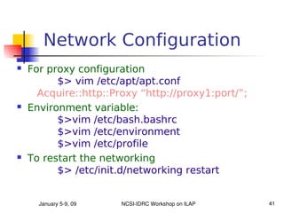 Network Configuration
   For proxy configuration
          $> vim /etc/apt/apt.conf
      Acquire::http::Proxy “http://proxy1:port/”;
   Environment variable:
          $>vim /etc/bash.bashrc
          $>vim /etc/environment
          $>vim /etc/profile
   To restart the networking
          $> /etc/init.d/networking restart


      January 5­9, 09   NCSI­IDRC Workshop on ILAP   41
 