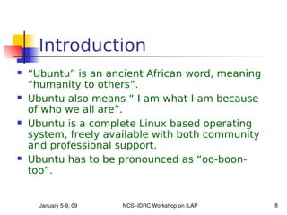 Introduction
   “Ubuntu” is an ancient African word, meaning
    “humanity to others”.
   Ubuntu also means “ I am what I am because
    of who we all are”.
   Ubuntu is a complete Linux based operating
    system, freely available with both community
    and professional support.
   Ubuntu has to be pronounced as “oo-boon-
    too”.


      January 5­9, 09   NCSI­IDRC Workshop on ILAP   8
 