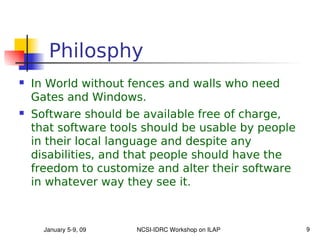 Philosphy
   In World without fences and walls who need
    Gates and Windows.
   Software should be available free of charge,
    that software tools should be usable by people
    in their local language and despite any
    disabilities, and that people should have the
    freedom to customize and alter their software
    in whatever way they see it.



      January 5­9, 09   NCSI­IDRC Workshop on ILAP   9
 