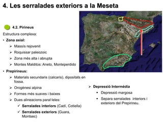 4. Les serralades exteriors a la Meseta


     4.2. Pirineus
Estructura complexa:
• Zona axial:
    Massís rejovenit
    Roquissar paleozoic
    Zona més alta i abrupta
    Montes Malditos: Aneto, Monteperdido
• Prepirineus:
    Materials secundaris (calcaris), dipositats en
     fossa.
    Orogènesi alpina                                  Depressió Intermèdia
    Formes més suaves i baixes                            Depressió margosa
    Dues alineacions paral·leles:                         Separa serralades interiors i
                                                            exteriors del Prepirineu.
         Serralades interiors (Cadí, Cotiella)
         Serralades exteriors (Guara,
          Montsec)
 