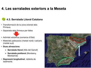 4. Les serralades exteriors a la Meseta


      4.3. Serralada Litoral Catalana

• Transformació de la zona oriental dels
  Pirineus.
• Separada dels Pirineus per falles


• Activitat volcànica (comarca d’Olot)
• Materials paleozoics (meitat nord) i calcaris
  (meitat sud)
• Dues alineacions:
     Serralada litoral (Alts del Garraf)
     Serralada prelitoral (Montseny,
      Montserrat)
• Depressió longitudinal, reblerta de
  sediments
 