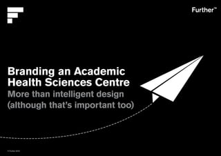 © Further 2010
Branding an Academic
Health Sciences Centre
More than intelligent design
(although that’s important too)
 