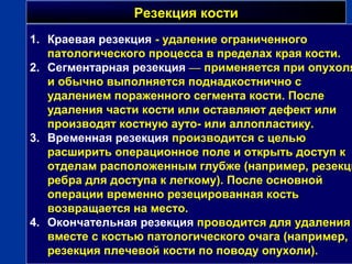 Резекция костиРезекция кости
г
1. Краевая резекция - удаление ограниченного
патологического процесса в пределах края кости.
2. Сегментарная резекция — применяется при опухоля
и обычно выполняется поднадкостнично с
удалением пораженного сегмента кости. После
удаления части кости или оставляют дефект или
производят костную ауто- или аллопластику.
3. Временная резекция производится с целью
расширить операционное поле и открыть доступ к
отделам расположенным глубже (например, резекци
ребра для доступа к легкому). После основной
операции временно резецированная кость
возвращается на место.
4. Окончательная резекция проводится для удаления
вместе с костью патологического очага (например,
резекция плечевой кости по поводу опухоли).
 