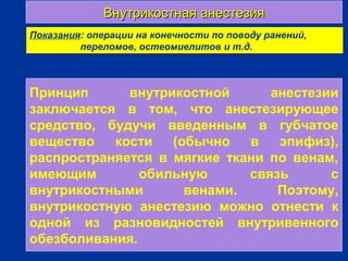 Внутрикостная анестезияВнутрикостная анестезия
г
Показания: операции на конечности по поводу ранений,
переломов, остеомиелитов и т.д.
Принцип внутрикостной анестезии
заключается в том, что анестезирующее
средство, будучи введенным в губчатое
вещество кости (обычно в эпифиз),
распространяется в мягкие ткани по венам,
имеющим обильную связь с
внутрикостными венами. Поэтому,
внутрикостную анестезию можно отнести к
одной из разновидностей внутривенного
обезболивания.
 
