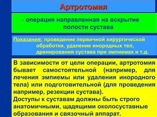 АртротомияАртротомия
г
– операция направленная на вскрытие
полости сустава
В зависимости от цели операции, артротомия
бывает самостоятельной (например, для
лечения эмпиемы или удаления инородного
тела) или подготовительной (для проведения
например, резекции сустава).
Доступы к суставам должны быть строго
анатомичными, щадящими околосуставные
образования и связочный аппарат.
Показания: проведение первичной хирургической
обработки, удаление инородных тел,
дренирования сустава при эмпиемах и т.д.
 
