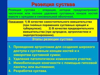 Резекция суставаРезекция сустава
г
Резекция сустава – операция, которая предусматривает
частичное или полное удаление суставных концов костей
вместе с хрящами и синовиальной оболочкой.
1. Проведение артротомии для создания широкого
доступа к суставным концам костей и к
заворотам суставной сумки;
2. Удаление патологически измененного участка;
3. Иммобилизация конечности с помощью гипсовой
лангеты или вытяжения;
4. Разработка сустава.
Показания: 1) В качестве самостоятельного вмешательства
(при гнойных поражениях суставных хрящей и
туберкулезе); 2) В качестве предварительного
вмешательства (при артродезе, артропластике и
эндопротезировании).
Этапы резекции сустава
 
