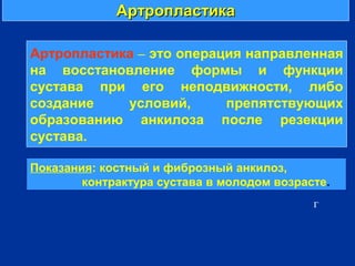 АртропластикаАртропластика
г
Артропластика – это операция направленная
на восстановление формы и функции
сустава при его неподвижности, либо
создание условий, препятствующих
образованию анкилоза после резекции
сустава.
Показания: костный и фиброзный анкилоз,
контрактура сустава в молодом возрасте.
 