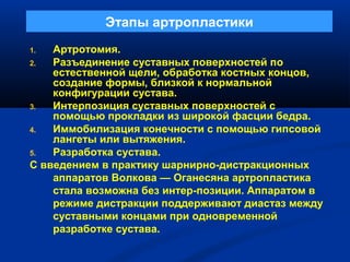 Этапы артропластики
1. Артротомия.
2. Разъединение суставных поверхностей по
естественной щели, обработка костных концов,
создание формы, близкой к нормальной
конфигурации сустава.
3. Интерпозиция суставных поверхностей с
помощью прокладки из широкой фасции бедра.
4. Иммобилизация конечности с помощью гипсовой
лангеты или вытяжения.
5. Разработка сустава.
С введением в практику шарнирно-дистракционных
аппаратов Волкова — Оганесяна артропластика
стала возможна без интер-позиции. Аппаратом в
режиме дистракции поддерживают диастаз между
суставными концами при одновременной
разработке сустава.
 