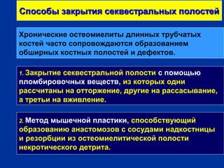 Способы закрытия секвестральных полостейСпособы закрытия секвестральных полостей
1. Закрытие секвестральной полости с помощью
пломбировочных веществ, из которых одни
рассчитаны на отторжение, другие на рассасывание,
а третьи на вживление.
2. Метод мышечной пластики, способствующий
образованию анастомозов с сосудами надкостницы
и резорбции из остеомиелитической полости
некротического детрита.
Хронические остеомиелиты длинных трубчатых
костей часто сопровождаются образованием
обширных костных полостей и дефектов.
 