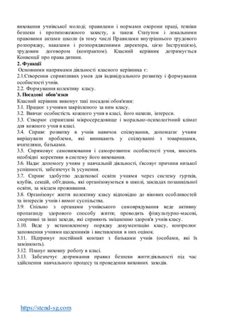 https://stend-sg.com
виховання учнівської молоді; правилами і нормами охорони праці, техніки
безпеки і протипожежного захисту, а також Статутом і локальними
правовими актами школи (в тому числі Правилами внутрішнього трудового
розпорядку, наказами і розпорядженнями директора, цією Інструкцією),
трудовим договором (контрактом). Класний керівник дотримується
Конвенції про права дитини.
2. Функції
Основними напрямами діяльності класного керівника є:
2.1.Створення сприятливих умов для індивідуального розвитку і формування
особистості учнів.
2.2. Формування колективу класу.
3. Посадові обов'язки
Класний керівник виконує такі посадові обов'язки:
3.1. Працює з учнями закріпленого за ним класу.
3.2. Вивчає особистість кожного учня в класі, його нахили, інтереси.
3.3. Створює сприятливі мікросередовище і морально-психологічний клімат
для кожного учня в класі.
3.4. Сприяє розвитку в учнів навичок спілкування, допомагає учням
вирішувати проблеми, які виникають у спілкуванні з товаришами,
вчителями, батьками.
3.5. Спрямовує самовиховання і саморозвиток особистості учня, вносить
необхідні корективи в систему його виховання.
3.6. Надає допомогу учням у навчальній діяльності, з'ясовує причини низької
успішності, забезпечує їх усунення.
3.7. Сприяє здобуттю додаткової освіти учнями через систему гуртків,
клубів, секцій, об'єднань, які організовуються в школі, закладах позашкільної
освіти, за місцем проживання.
3.8. Організовує життя колективу класу відповідно до вікових особливостей
та інтересів учнів і вимог суспільства.
3.9. Спільно з органами учнівського самоврядування веде активну
пропаганду здорового способу життя; проводить фізкультурно-масові,
спортивні та інші заходи, які сприяють зміцненню здоров'я учнів класу.
3.10. Веде у встановленому порядку документацію класу, контролює
заповнення учнями щоденників і виставлення в них оцінок.
3.11. Підтримує постійний контакт з батьками учнів (особами, які їх
замінюють).
3.12. Планує виховну роботу в класі.
3.13. Забезпечує дотримання правил безпеки життєдіяльності під час
здійснення навчального процесу та проведення виховних заходів.
 