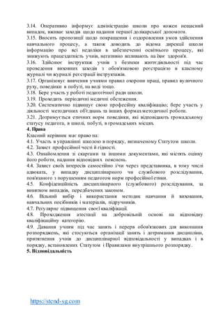 https://stend-sg.com
3.14. Оперативно інформує адміністрацію школи про кожен нещасний
випадок, вживає заходів щодо надання першої долікарської допомоги.
3.15. Вносить пропозиції щодо покращення і оздоровлення умов здійснення
навчального процесу, а також доводить до відома дирекції школи
інформацію про всі недоліки в забезпеченні освітнього процесу, які
знижують працездатність учнів, негативно впливають на їхнє здоров'я.
3.16. Здійснює інструктаж учнів з безпеки життєдіяльності під час
проведення виховних заходів з обов'язковою реєстрацією в класному
журналі чи журналі реєстрації інструктажів.
3.17. Організовує вивчення учнями правил охорони праці, правил вуличного
руху, поведінки в побуті, на воді тощо.
3.18. Бере участь у роботі педагогічної ради школи.
3.19. Проходить періодичні медичні обстеження.
3.20. Систематично підвищує свою професійну кваліфікацію; бере участь у
діяльності методичних об'єднань та інших формахметодичної роботи.
3.21. Дотримується етичних норм поведінки, які відповідають громадському
статусу педагога, в школі, побуті, в громадських місцях.
4. Права
Класний керівник має право на:
4.1. Участь в управлінні школою в порядку, визначеному Статутом школи.
4.2. Захист професійної честі й гідності.
4.3. Ознайомлення зі скаргами та іншими документами, які містять оцінку
його роботи, надання відповідних пояснень.
4.4. Захист своїх інтересів самостійно і/чи через представника, в тому числі
адвоката, у випадку дисциплінарного чи службового розслідування,
пов'язаного з порушенням педагогом норм професійної етики.
4.5. Конфіденційність дисциплінарного (службового) розслідування, за
винятком випадків, передбачених законом.
4.6. Вільний вибір і використання методик навчання й виховання,
навчальних посібників і матеріалів, підручників.
4.7. Регулярне підвищення своєї кваліфікації.
4.8. Проходження атестації на добровільній основі на відповідну
кваліфікаційну категорію.
4.9. Давання учням під час занять і перерв обов'язкових для виконання
розпоряджень, які стосуються організації занять і дотримання дисципліни,
притягнення учнів до дисциплінарної відповідальності у випадках і в
порядку, встановлених Статутом і Правилами внутрішнього розпорядку.
5. Відповідальність
 