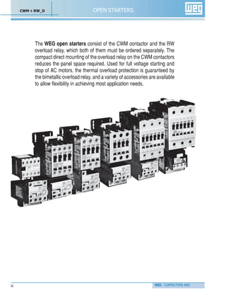 WEG - CONTACTORS AND16
OPEN STARTERS
The WEG open starters consist of the CWM contactor and the RW
overload relay, which both of them must be ordered separately. The
compact direct mounting of the overload relay on the CWM contactors
reduces the panel space required. Used for full voltage starting and
stop of AC motors, the thermal overload protection is guaranteed by
the bimetallic overload relay, and a variety of accessories are available
to allow flexibility in achieving most application needs.
CWM + RW_D
 