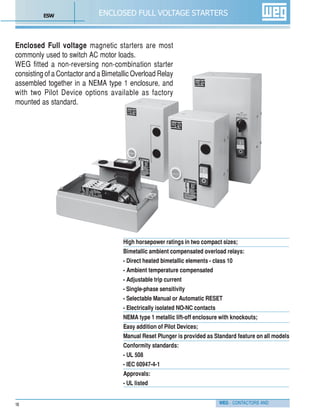WEG - CONTACTORS AND18
ENCLOSED FULL VOLTAGE STARTERS
Enclosed Full voltage magnetic starters are most
commonly used to switch AC motor loads.
WEG fitted a non-reversing non-combination starter
consisting of a Contactor and a Bimetallic Overload Relay
assembled together in a NEMA type 1 enclosure, and
with two Pilot Device options available as factory
mounted as standard.
High horsepower ratings in two compact sizes;
Bimetallic ambient compensated overload relays:
- Direct heated bimetallic elements - class 10
- Ambient temperature compensated
- Adjustable trip current
- Single-phase sensitivity
- Selectable Manual or Automatic RESET
- Electrically isolated NO-NC contacts
NEMA type 1 metallic lift-off enclosure with knockouts;
Easy addition of Pilot Devices;
Manual Reset Plunger is provided as Standard feature on all models
Conformity standards:
- UL 508
- IEC 60947-4-1
Approvals:
- UL listed
ESW
 