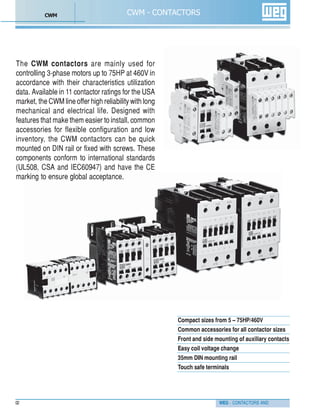 WEG - CONTACTORS AND
The CWM contactors are mainly used for
controlling 3-phase motors up to 75HP at 460V in
accordance with their characteristics utilization
data. Available in 11 contactor ratings for the USA
market, the CWM line offer high reliability with long
mechanical and electrical life. Designed with
features that make them easier to install, common
accessories for flexible configuration and low
inventory, the CWM contactors can be quick
mounted on DIN rail or fixed with screws. These
components conform to international standards
(UL508, CSA and IEC60947) and have the CE
marking to ensure global acceptance.
02
CWM - CONTACTORS
Compact sizes from 5 – 75HP/460V
Common accessories for all contactor sizes
Front and side mounting of auxiliary contacts
Easy coil voltage change
35mm DIN mounting rail
Touch safe terminals
CWM
 