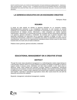 ciegR
REVISTA CIENTÍFICA DIGITAL DEL CENTRO DE INVESTIGACIÓN Y ESTUDIOS GERENCIALES (BARQUISIMETO - VENEZUELA)
ISBN: ppi201002LA3492 – Rodríguez, Rudys – LA GERENCIA EDUCATIVA EN UN ESCENARIO CREATIVO / EDUCATIONAL
MANAGEMENT ON A CREATIVE STAGE / Año 1 Nº 4 (48-60) FECHA DE RECEPCIÓN: 06ene2011 / FECHA DE ACEPTACIÓN:
26ene2011
48
LA GERENCIA EDUCATIVA EN UN ESCENARIO CREATIVO
Rodríguez, Rudys
RESUMEN
A través de este estudio se plantea la gerencia educativa en un escenario creativo.
Metodológicamente pertenece a una investigación documental, la cual consiste en estudiar
problemas con el propósito de ampliar y profundizar el conocimiento de su naturaleza con apoyo
principalmente en trabajos previos, información y datos divulgados por medios impresos
audiovisuales o electrónicos, lo cual permitió encontrar conceptos de gran trascendencia referentes
a la gerencia, gerencia educativa y creatividad. Se concluye que el gerente educativo debe
desarrollar actividades de supervisión que le permitan organizar el trabajo; es decir: a él le
corresponde instrumentar y potenciar su creatividad para activar la capacidad de quienes laboran
conjuntamente, sobre todo en las organizaciones educativas donde muchas veces la rutina marca
la pauta tanto en el aula como en toda la institución .
Palabras claves: gerencia, gerencia educativa, creatividad
EDUCATIONAL MANAGEMENT ON A CREATIVE STAGE
ABSTRACT
Through this study raises educational management in a methodologically creative stage belongs to
a documentary research which is to study problems to broaden and deepen knowledge of nature to
support mainly in previous works, information and data made available in print, audio-visual or
electronic media, which allowed find important concepts relating to management, educational
management and creativity concludes that educational Manager must develop monitoring activities
to organize the work, it means, proper implement and enhance their creativity to activate ability who
work together, especially in educational organizations where often routine brand the rule both the
classroom and across the institution.
Keywords: management, educational management, creativity
 