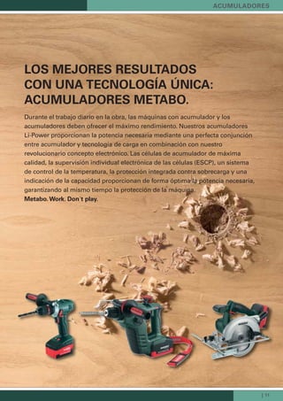 | 11
LOS MEJORES RESULTADOS
CON UNA TECNOLOGÍA ÚNICA:
ACUMULADORES METABO.
Durante el trabajo diario en la obra, las máquinas con acumulador y los
acumuladores deben ofrecer el máximo rendimiento. Nuestros acumuladores
Li-Power proporcionan la potencia necesaria mediante una perfecta conjunción
entre acumulador y tecnología de carga en combinación con nuestro
revolucionario concepto electrónico. Las células de acumulador de máxima
calidad, la supervisión individual electrónica de las células (ESCP), un sistema
de control de la temperatura, la protección integrada contra sobrecarga y una
indicación de la capacidad proporcionan de forma óptima la potencia necesaria,
garantizando al mismo tiempo la protección de la máquina.
Metabo. Work. Don´t play.
ACUMULADORES
 