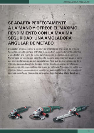| 29
SE ADAPTA PERFECTAMENTE
A LA MANO Y OFRECE EL MÁXIMO
RENDIMIENTO CON LA MÁXIMA
SEGURIDAD: UNA AMOLADORA
ANGULAR DE METABO.
Desbastar, amolar, cepillar o tronzar: las amoladoras angulares de Metabo
han estado desde siempre entre las mejores. Son extremadamente potentes
y se adaptan a la mano de forma óptima gracias a su diseño ergonómico.
Numerosas características garantizan la máxima seguridad del usuario, como
por ejemplo la tecnología del autobalancer. Para que siempre disponga de la
máquina apropiada para su trabajo, hemos dividido nuestras amoladoras
angulares en diferentes categorías según su potencia. No obstante, todos los
modelos tienen algo en común: los últimos avances técnicos y la robustez sin
adornos superﬂuos, necesarios para poder decir: Metabo. Work. Don´t play.
AMOLADORA ANGULAR
 