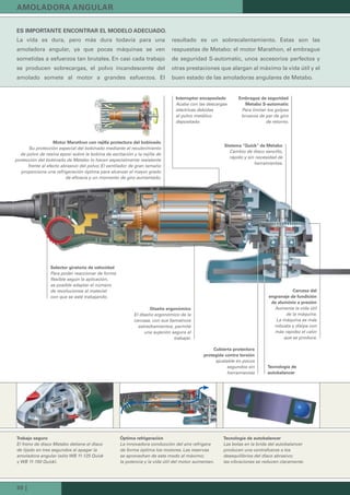 30 |
AMOLADORA ANGULAR
ES IMPORTANTE ENCONTRAR EL MODELO ADECUADO.
La vida es dura, pero más dura todavía para una
amoladora angular, ya que pocas máquinas se ven
sometidas a esfuerzos tan brutales. En casi cada trabajo
se producen sobrecargas, el polvo incandescente del
amolado somete al motor a grandes esfuerzos. El
resultado es un sobrecalentamiento. Estas son las
respuestas de Metabo: el motor Marathon, el embrague
de seguridad S-automatic, unos accesorios perfectos y
otras prestaciones que alargan al máximo la vida útil y el
buen estado de las amoladoras angulares de Metabo.
Trabajo seguro
El freno de disco Metabo detiene el disco
de lijado en tres segundos al apagar la
amoladora angular (sólo WB 11-125 Quick
y WB 11-150 Quick).
Óptima refrigeración
La innovadora conducción del aire refrigera
de forma óptima los motores. Las reservas
se aprovechan de este modo al máximo;
la potencia y la vida útil del motor aumentan.
Tecnología de autobalancer
Las bolas en la brida del autobalancer
producen una contrafuerza a los
desequilibrios del disco abrasivo;
las vibraciones se reducen claramente.
Diseño ergonómico
El diseño ergonómico de la
carcasa, con sus llamativos
estrechamientos, permite
una sujeción segura al
trabajar.
Embrague de seguridad
Metabo S-automatic
Para limitar los golpes
bruscos de par de giro
de retorno.
Sistema "Quick" de Metabo
Cambio de disco sencillo,
rápido y sin necesidad de
herramientas.
Selector giratorio de velocidad
Para poder reaccionar de forma
flexible según la aplicación,
es posible adaptar el número
de revoluciones al material
con que se esté trabajando.
Tecnología de
autobalancer
Cubierta protectora
protegida contra torsión
ajustable en pocos
segundos sin
herramientas
Carcasa del
engranaje de fundición
de aluminio a presión
Aumenta la vida útil
de la máquina.
La máquina es más
robusta y disipa con
más rapidez el calor
que se produce.
Motor Marathon con rejilla protectora del bobinado
Su protección especial del bobinado mediante el recubrimiento
de polvo de resina epoxi sobre la bobina de excitación y la rejilla de
protección del bobinado de Metabo lo hacen especialmente resistente
frente al efecto abrasivo del polvo. El ventilador de gran tamaño
proporciona una refrigeración óptima para alcanzar el mayor grado
de eficacia y un momento de giro aumentado.
Interruptor encapsulado
Acaba con las descargas
eléctricas debidas
al polvo metálico
depositado.
 