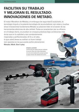 6 |
FACILITAN SU TRABAJO
Y MEJORAN EL RESULTADO:
INNOVACIONES DE METABO.
El motor Marathon de Metabo, el embrague de seguridad S-automatic, la
tecnología Impuls o la potente tecnología de acumuladores: con estas y muchas
otras innovaciones fundamenta Metabo su posición líder en el sector de las
herramientas eléctricas de alta calidad. Todas se caracterizan por su eﬁcacia
en el trabajo diario, se prueban en ensayos prácticos bajo condiciones más
duras que en la realidad y son constantemente
mejoradas y perfeccionadas. Al ﬁn y al cabo,
lo que usted desea es realizar un buen trabajo
(con aparatos en los que pueda conﬁar plenamente).
Metabo. Work. Don’t play.
Limpieza y precisión
Condiciones de trabajo óptimas mediante
la succión eﬁcaz de virutas. Resultados
de corte extremadamente precisos gracias
al apoyo directo del cabezal de la sierra.
Nuevo concepto de motor
Los motores de todas
nuestras nuevas taladradoras
atornilladoras con
acumulador ofrecen
la potencia acreditada
en un tamaño menor.
TECNOLOGÍA
 
