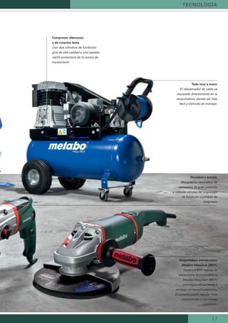 | 7
Todo muy a mano
El rebobinador de cable va
equipado directamente en la
empuñadura, siendo así más
fácil y cómodo de manejar.
Empuñadura antivibración
Metabo VibraTech (MVT)
Hasta un 60% menos de
vibraciones: la empuñadura
Metabo VibraTech (MVT)
amortigua eﬁcazmente y
protege así las articulaciones.
El usuario puede trabajar más
concentrado y con mayor
precisión.
Duradero y estable
Mecanismo neumático de
percusión de gran potencia
y robusta carcasa del engranaje
de fundición a presión de
magnesio
Compresor silencioso
y de rotación lenta
Con dos cilindros de fundición
gris de alta calidad y una estable
rejilla protectora de la correa de
transmisión
TECNOLOGÍA
 