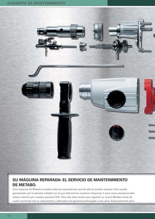 8 |
SU MÁQUINA REPARADA: EL SERVICIO DE MANTENIMIENTO
DE METABO.
Una máquina de Metabo cumple todas las expectativas que de ella se puedan esperar. Esto queda
garantizado por la elevada calidad con la que fabricamos nuestras máquinas.Y para casos excepcionales
estará cubierto por nuestra garantía XXL. Para ello sólo tendrá que registrar su nueva Metabo antes de
cuatro semanas tras su adquisición y obtendrá una garantía prolongada a tres años. Especialmente para
GARANTÍA DE MANTENIMIENTO
 