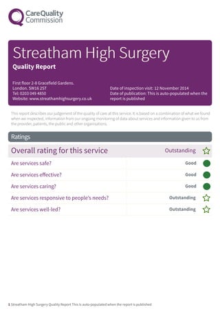 This report describes our judgement of the quality of care at this service. It is based on a combination of what we found
when we inspected, information from our ongoing monitoring of data about services and information given to us from
the provider, patients, the public and other organisations.
Ratings
Overall rating for this service Outstanding –
Are services safe? Good –––
Are services effective? Good –––
Are services caring? Good –––
Are services responsive to people’s needs? Outstanding –
Are services well-led? Outstanding –
StrStreeathamatham HighHigh SurSurggereryy
Quality Report
First floor 2-8 Gracefield Gardens.
London. SW16 2ST
Tel: 0203 049 4850
Website: www.streathamhighsurgery.co.uk
Date of inspection visit: 12 November 2014
Date of publication: This is auto-populated when the
report is published
1 Streatham High Surgery Quality Report This is auto-populated when the report is published
 
