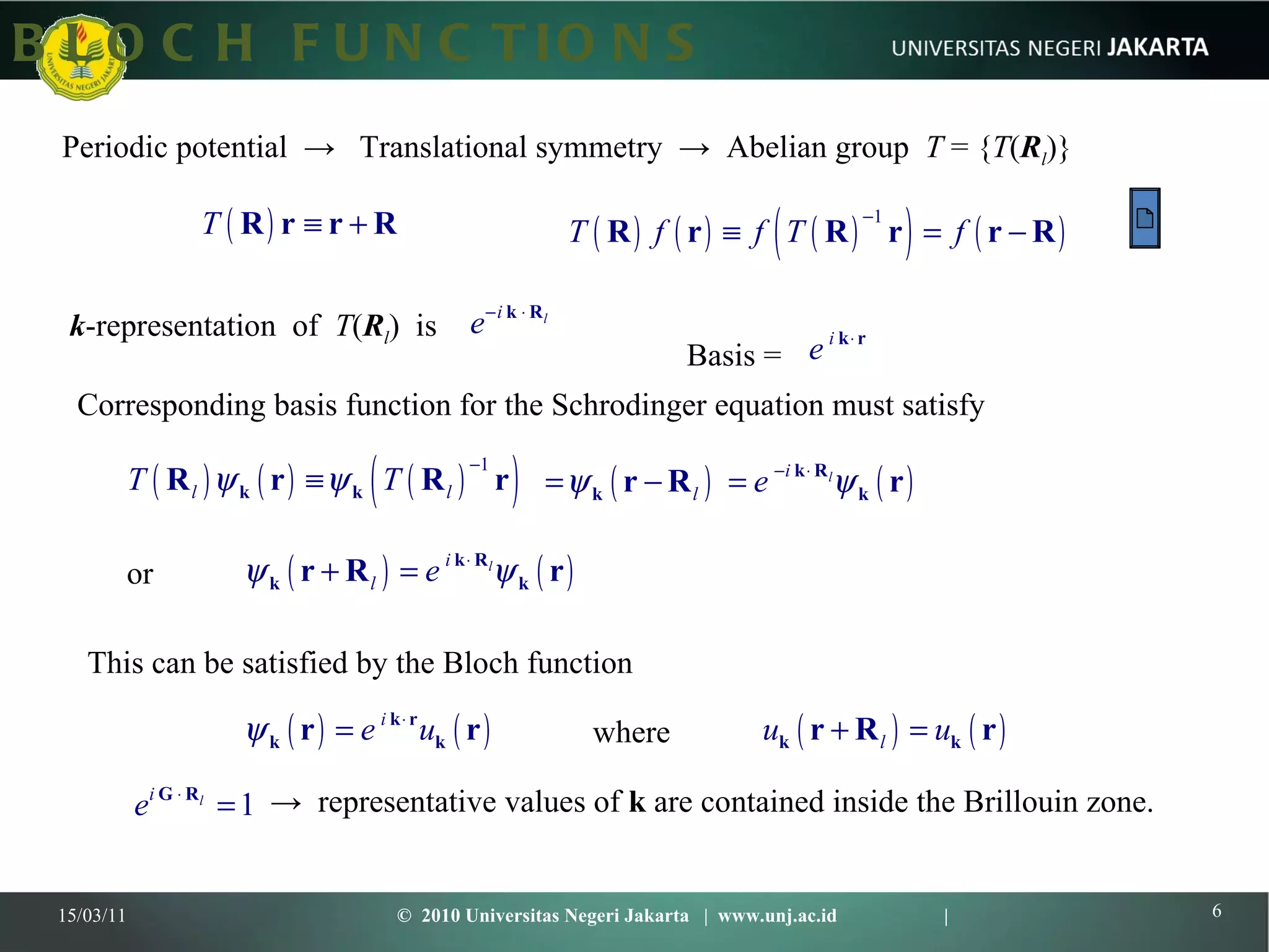 BLOCH FUNCTIONS 15/03/11 ©  2010 Universitas Negeri Jakarta  |  www.unj.ac.id  | Periodic potential  ->  Translational symmetry  ->  Abelian group  T  = { T ( R l )}  k -representation  of  T ( R l )  is Corresponding basis function for the Schrodinger equation must satisfy  This can be satisfied by the Bloch function where or ->  representative values of  k  are contained inside the Brillouin zone.  Basis =  